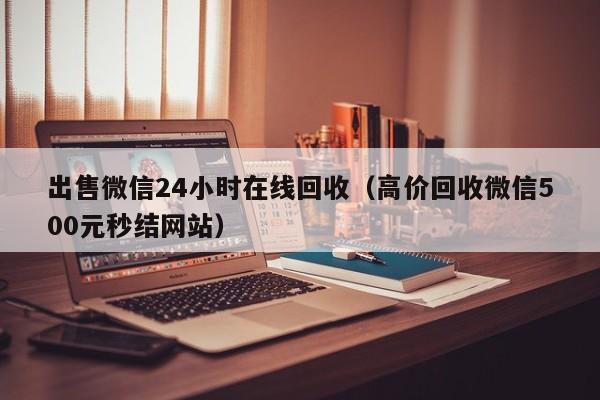 出售微信24小时在线回收（高价回收微信500元秒结网站）