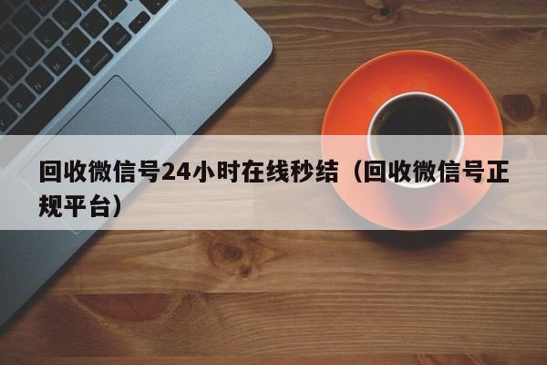 回收微信号24小时在线秒结（回收微信号正规平台）