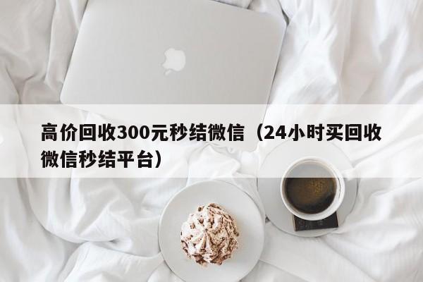 高价回收300元秒结微信（24小时买回收微信秒结平台）