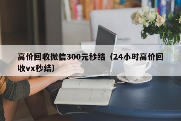 高价回收微信300元秒结（24小时高价回收vx秒结）