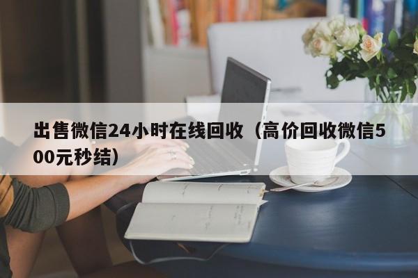 出售微信24小时在线回收（高价回收微信500元秒结）