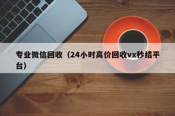 专业微信回收（24小时高价回收vx秒结平台）