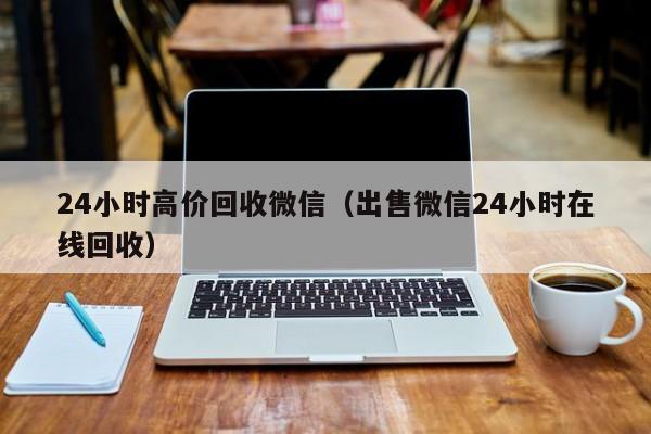 24小时高价回收微信（出售微信24小时在线回收）