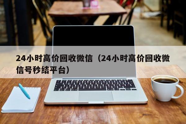 24小时高价回收微信（24小时高价回收微信号秒结平台）